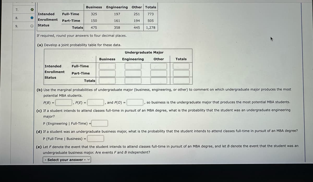 7.
8.
9.
♥
●
O
Intended
Full-Time
Enrollment Part-Time
Status
Totals
Intended
Enrollment
Status
Business Engineering Other Totals
325
197
251
773
150
161
194
505
358
445 1,278
If required, round your answers to four decimal places.
(a) Develop a joint probability table for these data.
475
Full-Time
Part-Time
Totals
Undergraduate Major
Business Engineering Other
Totals
(b) Use the marginal probabilities of undergraduate major (business, engineering, or other) to comment on which undergraduate major produces the most
potential MBA students.
P(B) =
, P(E)=
, and P(O) =
(c) If a student intends to attend classes full-time in pursuit of an MBA degree, what is the probability that the student was an undergraduate engineering
major?
so business is the undergraduate major that produces the most potential MBA students.
"
P (Engineering | Full-Time)
(d) If a student was an undergraduate business major, what is the probability that the student intends to attend classes full-time in pursuit of an MBA degree?
P (Full-Time | Business) =
(e) Let F denote the event that the student intends to attend classes full-time in pursuit of an MBA degree, and let B denote the event that the student was and
undergraduate business major. Are events F and B independent?
Select your answer - ✓