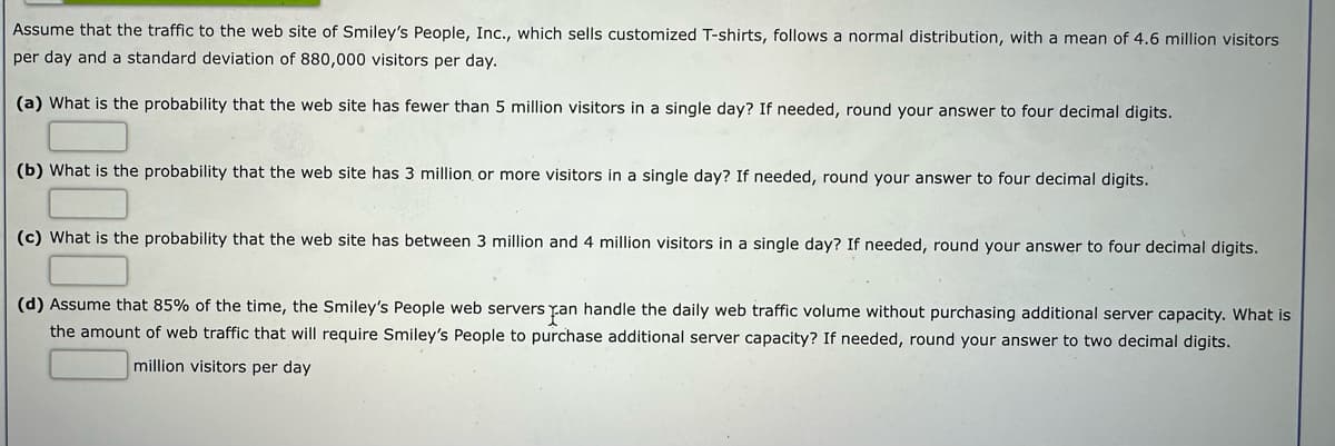 Assume that the traffic to the web site of Smiley's People, Inc., which sells customized T-shirts, follows a normal distribution, with a mean of 4.6 million visitors
per day and a standard deviation of 880,000 visitors per day.
(a) What is the probability that the web site has fewer than 5 million visitors in a single day? If needed, round your answer to four decimal digits.
(b) What is the probability that the web site has 3 million, or more visitors in a single day? If needed, round your answer to four decimal digits.
(c) What is the probability that the web site has between 3 million and 4 million visitors in a single day? If needed, round your answer to four decimal digits.
(d) Assume that 85% of the time, the Smiley's People web servers can handle the daily web traffic volume without purchasing additional server capacity. What is
the amount of web traffic that will require Smiley's People to purchase additional server capacity? If needed, round your answer to two decimal digits.
million visitors per day