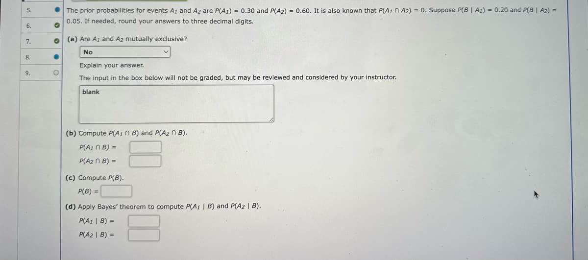 5.
6.
7.
8.
9.
O
●
O
The prior probabilities for events A1 and A2 are P(A1) = 0.30 and P(A2) = 0.60. It is also known that P(A1 A2) = 0. Suppose P(B | A1) = 0.20 and P(B | A₂) =
0.05. If needed, round your answers to three decimal digits.
(a) Are A1 and A2 mutually exclusive?
No
Explain your answer.
The input in the box below will not be graded, but may be reviewed and considered by your instructor.
blank
v
(b) Compute P(A1 n B) and P(A2 n B).
P(A1n B) =
P(A₂n B) =
(c) Compute P(B).
P(B) =
(d) Apply Bayes' theorem to compute P(A1 | B) and P(A2 | B).
P(A1 | B) =
P(A2| B) =