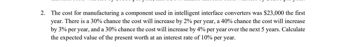 2. The cost for manufacturing a component used in intelligent interface converters was $23,000 the first
year. There is a 30% chance the cost will increase by 2% per year, a 40% chance the cost will increase
by 3% per year, and a 30% chance the cost will increase by 4% per year over the next 5 years. Calculate
the expected value of the present worth at an interest rate of 10% per year.