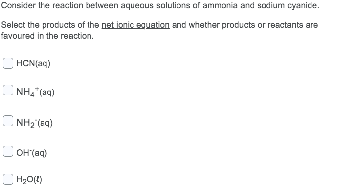Consider the reaction between aqueous solutions of ammonia and sodium cyanide.
Select the products of the net ionic equation and whether products or reactants are
favoured in the reaction.
HCN(aq)
NH4*(aq)
NH2 (aq)
OH (aq)
| H20(?)
