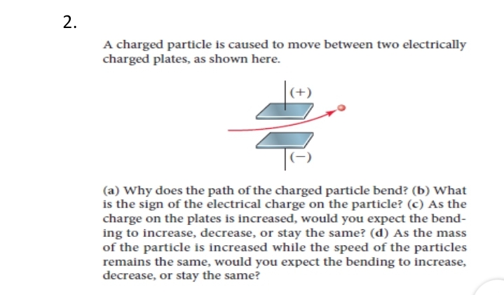 2.
A charged particle is caused to move between two electrically
charged plates, as shown here.
+)
(a) Why does the path of the charged particle bend? (b) What
is the sign of the electrical charge on the particle? (c) As the
charge on the plates is increased, would you expect the bend-
ing to increase, decrease, or stay the same? (d) As the mass
of the particle is increased while the speed of the particles
remains the same, would you expect the bending to increase,
decrease, or stay the same?