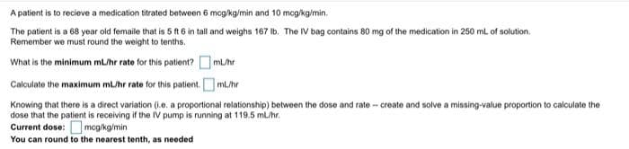 A patient is to recieve a medication titrated between 6 mcg/kg/min and 10 mcg/kg/min.
The patient is a 68 year old femaile that is 5 ft 6 in tall and weighs 167 Ib. The IV bag contains 80 mg of the medication in 250 ml of solution.
Remember we must round the weight to tenths.
What is the minimum mL/hr rate for this patient? OmL/hr
Calculate the maximum mL/hr rate for this patient. OmL/hr
Knowing that there is a direct variation (i.e. a proportional relationship) between the dose and rate - create and solve a missing-value proportion to calculate the
dose that the patient is receiving if the IV pump is running at 119.5 mL/hr.
Current dose: mcg/kg/min
You can round to the nearest tenth, as needed

