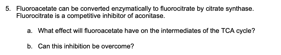 5. Fluoroacetate can be converted enzymatically to fluorocitrate by citrate synthase.
Fluorocitrate is a competitive inhibitor of aconitase.
a. What effect will fluoroacetate have on the intermediates of the TCA cycle?
b. Can this inhibition be overcome?