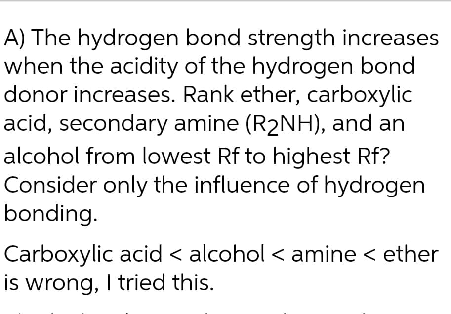 A) The hydrogen bond strength increases
when the acidity of the hydrogen bond
donor increases. Rank ether, carboxylic
acid, secondary amine (R₂NH), and an
alcohol from lowest Rf to highest Rf?
Consider only the influence of hydrogen
bonding.
Carboxylic acid < alcohol < amine < ether
is wrong, I tried this.
