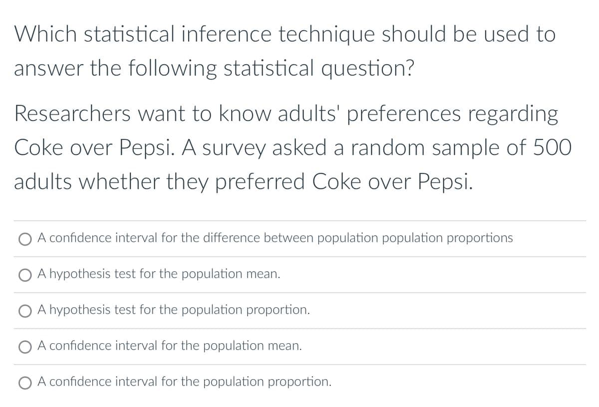 Which statistical inference technique should be used to
answer the following statistical question?
Researchers want to know adults' preferences regarding
Coke over Pepsi. A survey asked a random sample of 500
adults whether they preferred Coke over Pepsi.
A confidence interval for the difference between population population proportions
A hypothesis test for the population mean.
A hypothesis test for the population proportion.
O A confidence interval for the population mean.
A confidence interval for the population proportion.