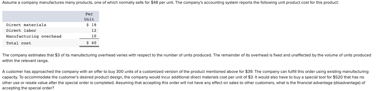 Assume a company manufactures many products, one of which normally sells for $48 per unit. The company's accounting system reports the following unit product cost for this product:
Per
Unit
Direct materials
$ 18
Direct labor
12
Manufacturing overhead
10
Total cost
$ 40
The company estimates that $3 of its manufacturing overhead varies with respect to the number of units produced. The remainder of its overhead is fixed and unaffected by the volume of units produced
within the relevant range.
A customer has approached the company with an offer to buy 300 units of a customized version of the product mentioned above for $39. The company can fulfill this order using existing manufacturing
capacity. To accommodate the customer's desired product design, the company would incur additional direct materials cost per unit of $3. It would also have to buy a special tool for $520 that has no
other use or resale value after the special order is completed. Assuming that accepting this order will not have any effect on sales to other customers, what is the financial advantage (disadvantage) of
accepting the special order?

