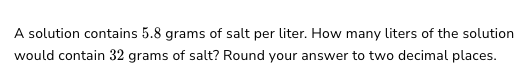 A solution contains 5.8 grams of salt per liter. How many liters of the solution
would contain 32 grams of salt? Round your answer to two decimal places.