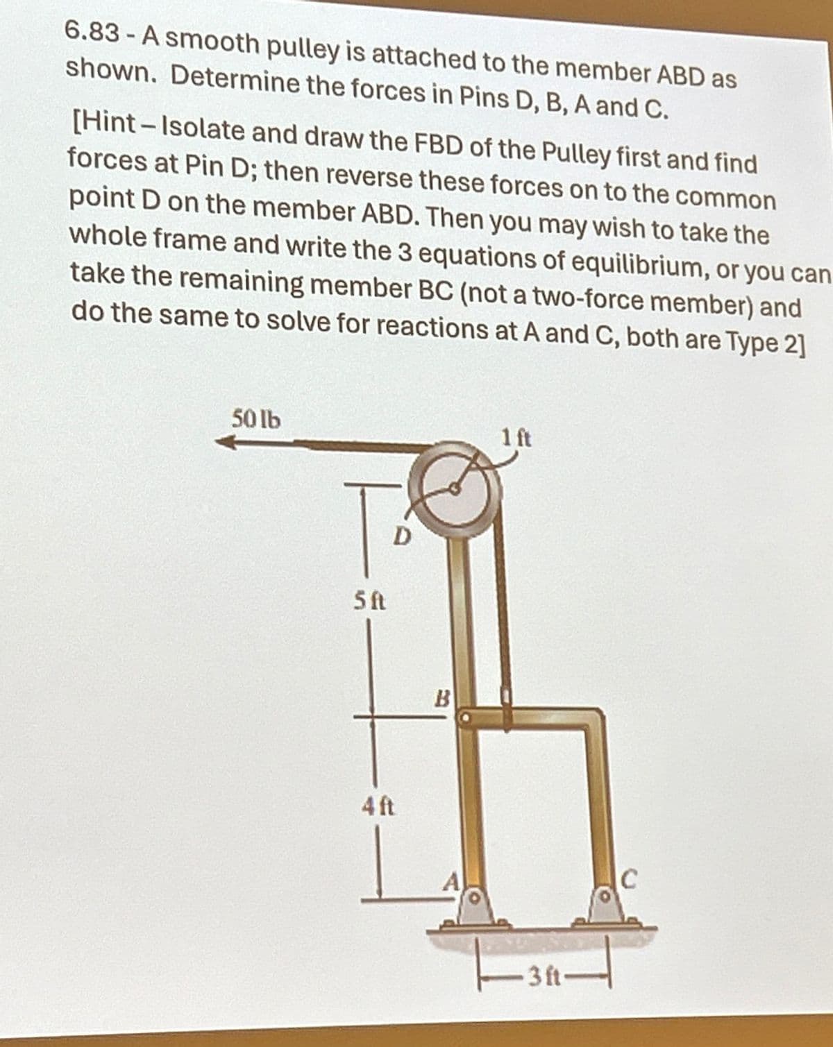 6.83-A smooth pulley is attached to the member ABD as
shown. Determine the forces in Pins D, B, A and C.
[Hint-Isolate and draw the FBD of the Pulley first and find
forces at Pin D; then reverse these forces on to the common
point D on the member ABD. Then you may wish to take the
whole frame and write the 3 equations of equilibrium, or you can
take the remaining member BC (not a two-force member) and
do the same to solve for reactions at A and C, both are Type 2]
50lb
5ft
4 ft
D
B
1 ft
3ft
C