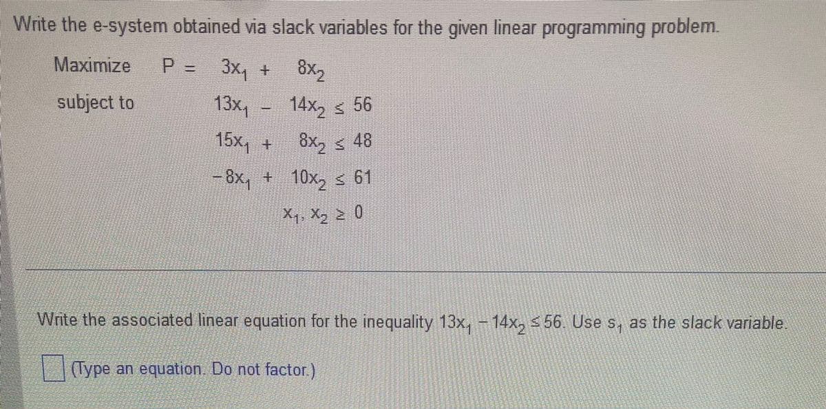 Write the e-system obtained via slack variables for the given linear programming problem.
Maximize
P=
3x₁ + 8x₂
subject to
13x₁
15x₁ +
- 8x₁ + 10x₂ ≤ 61
X₁, X₂ ≥ 0
14x₂56
8x48
Write the associated linear equation for the inequality 13x, -14x₂ ≤56. Use s, as the slack variable
(Type an equation. Do not factor.)