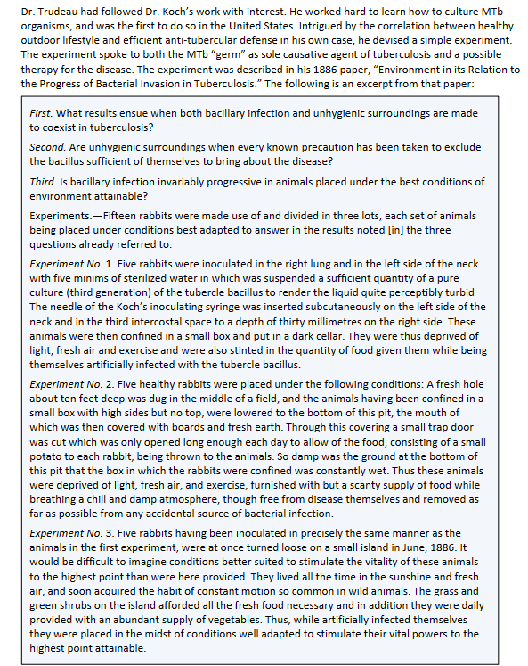 Dr. Trudeau had followed Dr. Koch's work with interest. He worked hard to learn how to culture MTb
organisms, and was the first to do so in the United States. Intrigued by the correlation between healthy
outdoor lifestyle and efficient anti-tubercular defense in his own case, he devised a simple experiment.
The experiment spoke to both the MTb "germ" as sole causative agent of tuberculosis and a possible
therapy for the disease. The experiment was described in his 1886 paper, "Environment in its Relation to
the Progress of Bacterial Invasion in Tuberculosis." The following is an excerpt from that paper:
First. What results ensue when both bacillary infection and unhygienic surroundings are made
to coexist in tuberculosis?
Second. Are unhygienic surroundings when every known precaution has been taken to exclude
the bacillus sufficient of themselves to bring about the disease?
Third. Is bacillary infection invariably progressive in animals placed under the best conditions of
environment attainable?
Experiments.-Fifteen rabbits were made use of and divided in three lots, each set of animals
being placed under conditions best adapted to answer in the results noted [in] the three
questions already referred to.
Experiment No. 1. Five rabbits were inoculated in the right lung and in the left side of the neck
with five minims of sterilized water in which was suspended a sufficient quantity of a pure
culture (third generation) of the tubercle bacillus to render the liquid quite perceptibly turbid
The needle of the Koch's inoculating syringe was inserted subcutaneously on the left side of the
neck and in the third intercostal space to a depth of thirty millimetres on the right side. These
animals were then confined in a small box and put in a dark cellar. They were thus deprived of
light, fresh air and exercise and were also stinted in the quantity of food given them while being
themselves artificially infected with the tubercle bacillus.
Experiment No. 2. Five healthy rabbits were placed under the following conditions: A fresh hole
about ten feet deep was dug in the middle of a field, and the animals having been confined in a
small box with high sides but no top, were lowered to the bottom of this pit, the mouth of
which was then covered with boards and fresh earth. Through this covering a small trap door
was cut which was only opened long enough each day to allow of the food, consisting of a small
potato to each rabbit, being thrown to the animals. So damp was the ground at the bottom of
this pit that the box in which the rabbits were confined was constantly wet. Thus these animals
were deprived of light, fresh air, and exercise, furnished with but a scanty supply of food while
breathing a chill and damp atmosphere, though free from disease themselves and removed as
far as possible from any accidental source of bacterial infection.
Experiment No. 3. Five rabbits having been inoculated in precisely the same manner as the
animals in the first experiment, were at once turned loose on a small island in June, 1886. It
would be difficult to imagine conditions better suited to stimulate the vitality of these animals
to the highest point than were here provided. They lived all the time in the sunshine and fresh
air, and soon acquired the habit of constant motion so common in wild animals. The grass and
green shrubs on the island afforded all the fresh food necessary and in addition they were daily
provided with an abundant supply of vegetables. Thus, while artificially infected themselves
they were placed in the midst of conditions well adapted to stimulate their vital powers to the
highest point attainable.