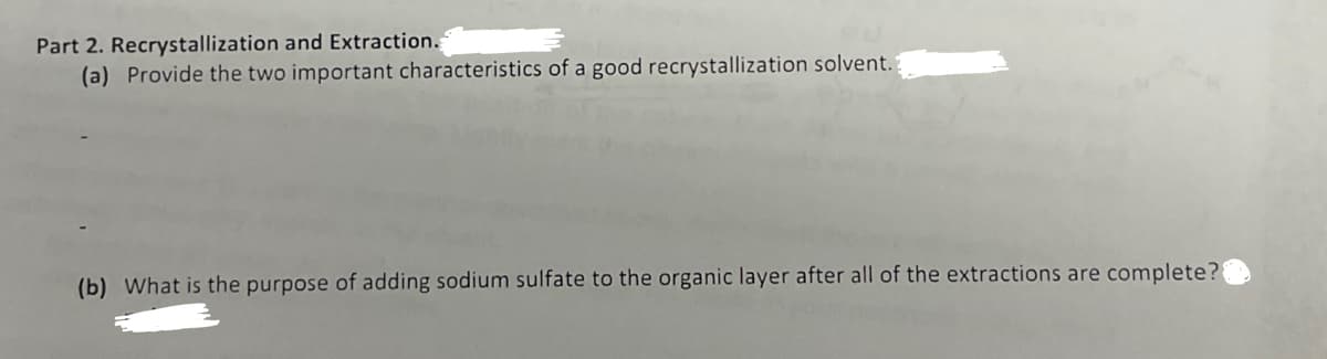 Part 2. Recrystallization and Extraction.
(a) Provide the two important characteristics of a good recrystallization solvent.
(b) What is the purpose of adding sodium sulfate to the organic layer after all of the extractions are complete?