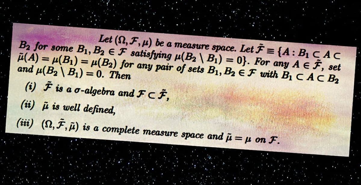 Let (S,F,u) be a measure space. Let F= {A: B₁ CAC
B2 for some B₁, B2 E F satisfying μ(B₂\ B₁) = 0). For any A EF, set
μ(A) = μ(B₁) = μ(B₂) for any pair of sets B₁, B₂ EF with B₁ CAC B₂
and μ(B₂B₁) = 0. Then
(i) F is a o-algebra and FCF,
(ii) is well defined,
(iii) (N, F, μ) is a complete measure space and μ = μ on F.