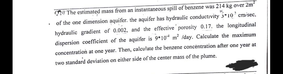 2/ The estimated mass from an instantaneous spill of benzene was 214 kg over 2m
of the one dimension aquifer. the aquifer has hydraulic conductıvity 3*10 cm/sec,
hydraulic gradient of 0.002, and the effective porosity 0.17. the longitudinal
dispersion coefficient of the aquifer is 9*10* m2 /day. Calculate the maximum
concentration at one year. Then, calculate the benzene concèntration after one year at
two standard deviation on either side of the center mass of the plume.
