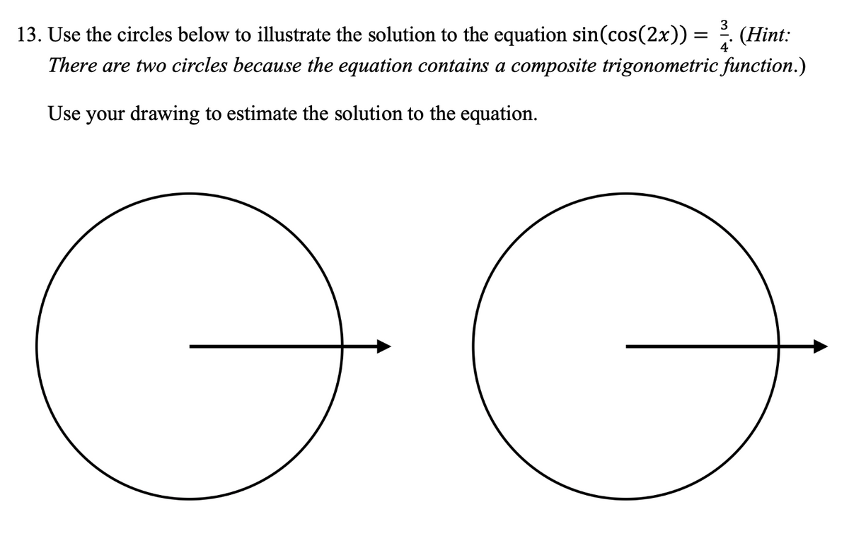 =
(Hint:
13. Use the circles below to illustrate the solution to the equation sin(cos(2x)) =
There are two circles because the equation contains a composite trigonometric function.)
Use your drawing to estimate the solution to the equation.
Ө
Ө
317