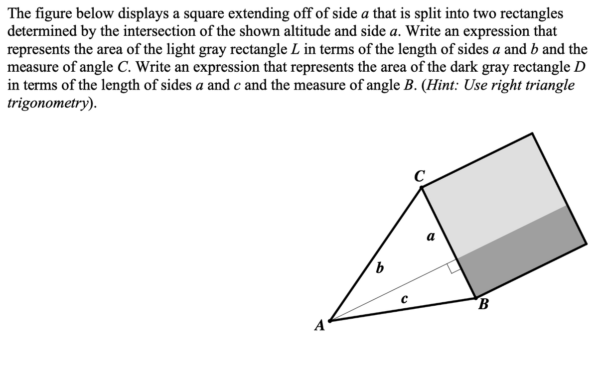 The figure below displays a square extending off of side a that is split into two rectangles
determined by the intersection of the shown altitude and side a. Write an expression that
represents the area of the light gray rectangle L in terms of the length of sides a and b and the
measure of angle C. Write an expression that represents the area of the dark gray rectangle D
in terms of the length of sides a and c and the measure of angle B. (Hint: Use right triangle
trigonometry).
A
b
с
C
a
B