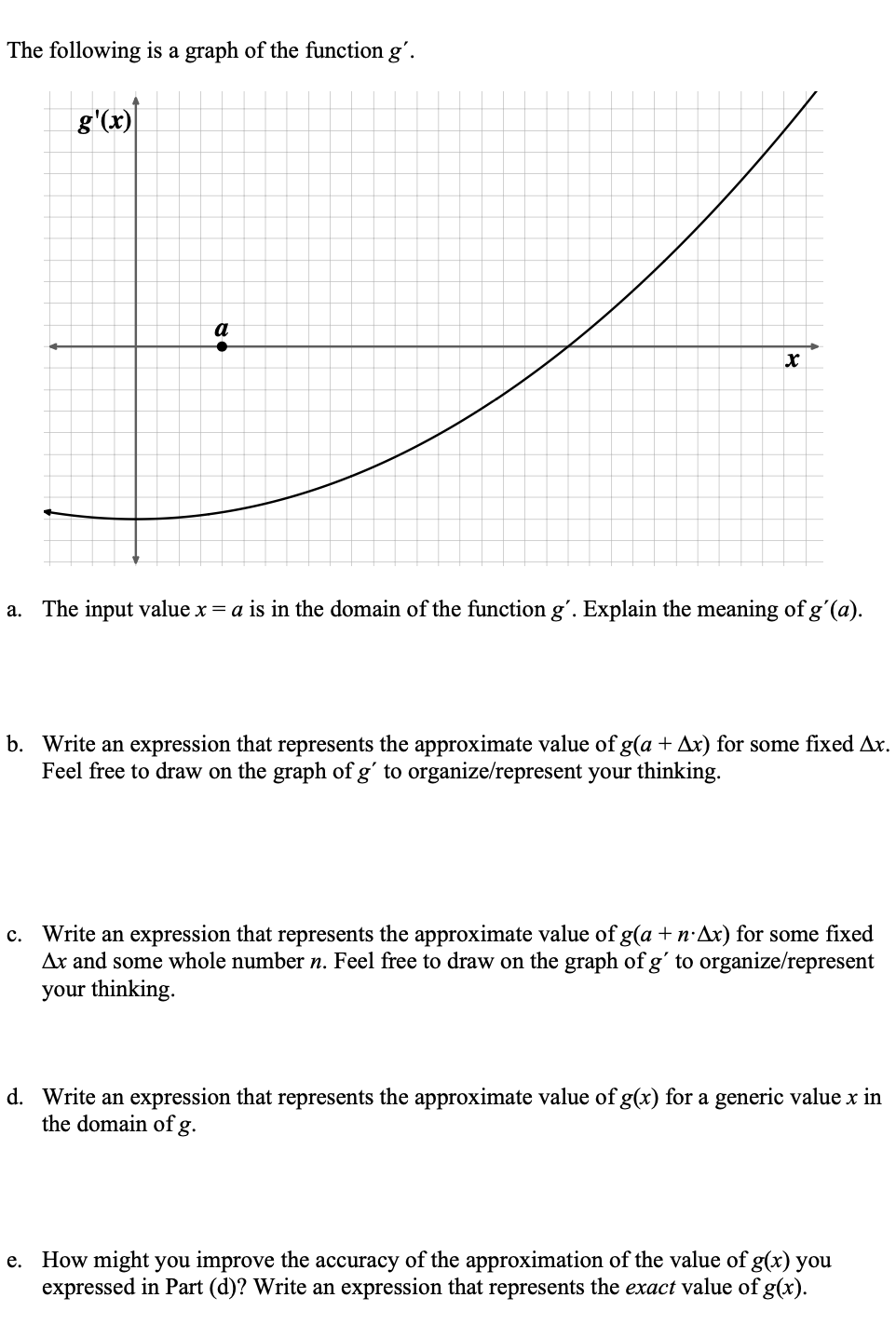 The following is a graph of the function g'.
g'(x)
X
a. The input value x = a is in the domain of the function g'. Explain the meaning of g'(a).
b. Write an expression that represents the approximate value of g(a + Ax) for some fixed Ax.
Feel free to draw on the graph of g' to organize/represent your thinking.
c. Write an expression that represents the approximate value of g(a + n Ax) for some fixed
Ax and some whole number n. Feel free to draw on the graph of g' to organize/represent
your thinking.
d. Write an expression that represents the approximate value of g(x) for a generic value x in
the domain of g.
e. How might you improve the accuracy of the approximation of the value of g(x) you
expressed in Part (d)? Write an expression that represents the exact value of g(x).