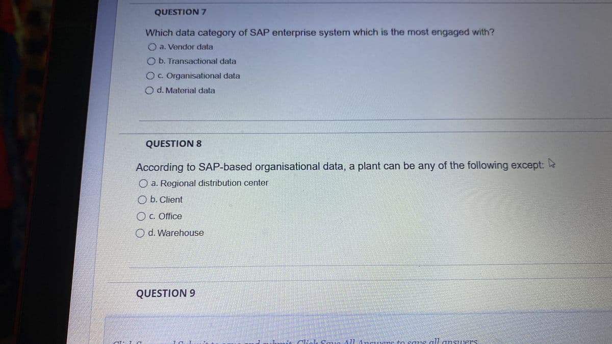 QUESTION 7
Which data category of SAP enterprise system which is the most engaged with?
O a. Vendor data
O b. Transactional data
OC. Organisational data
O d. Material data
QUESTION 8
According to SAP-based organisational data, a plant can be any of the following except:
O a. Regional distribution center
O b. Client
O C. Office
Od. Warehouse
QUESTION 9
