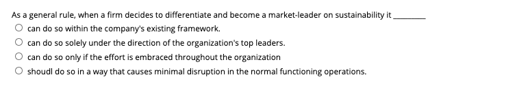 As a general rule, when a firm decides to differentiate and become a market-leader on sustainability it
O can do so within the company's existing framework.
can do so solely under the direction of the organization's top leaders.
can do so only if the effort is embraced throughout the organization
O shoudl do so in a way that causes minimal disruption in the normal functioning operations.

