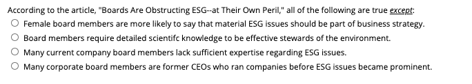 According to the article, "Boards Are Obstructing ESG-at Their Own Peril," all of the following are true except:
O Female board members are more likely to say that material ESG issues should be part of business strategy.
Board members require detailed scientifc knowledge to be effective stewards of the environment.
Many current company board members lack sufficient expertise regarding ESG issues.
Many corporate board members are former CEOS who ran companies before ESG issues became prominent.
