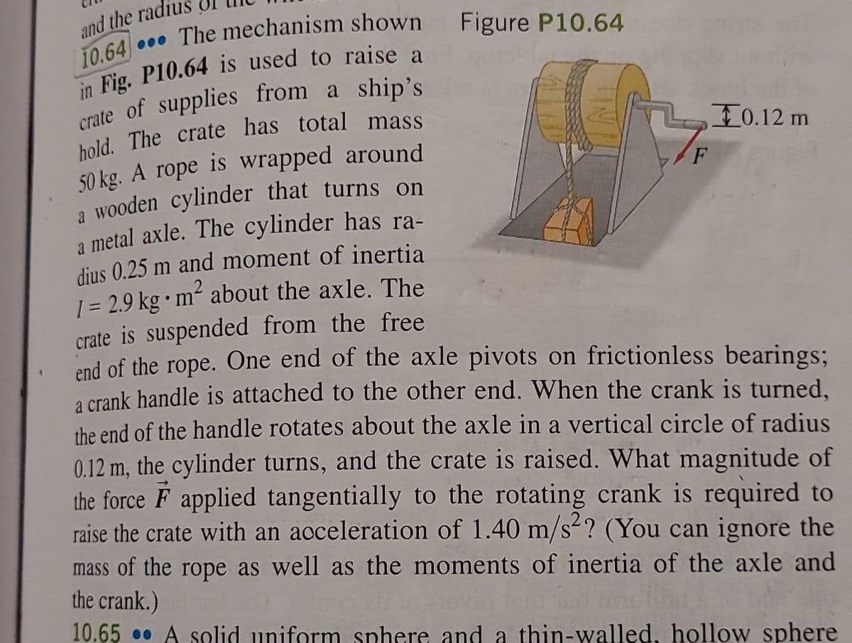 The mechanism shown Figure P10.64
and the radiu
10.64
in Fig. P10.64 is used to raise a
crate of supplies from a ship's
hold. The crate has total mass
50 kg. A rope is wrapped around
a wooden cylinder that turns on
a metal axle. The cylinder has ra-
dius 0.25 m and moment of inertia
•
1 = 2.9 kg m² about the axle. The
crate is suspended from the free
end of the rope. One end of the axle pivots on frictionless bearings;
a crank handle is attached to the other end. When the crank is turned,
the end of the handle rotates about the axle in a vertical circle of radius
0.12 m, the cylinder turns, and the crate is raised. What magnitude of
the force F applied tangentially to the rotating crank is required to
raise the crate with an acceleration of 1.40 m/s2? (You can ignore the
mass of the rope as well as the moments of inertia of the axle and
the crank.)
10.65 A solid uniform sphere and a thin-walled, hollow sphere
F
10.12 m