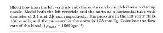 Blood flow from the left ventricle into the aorta can be modcled as a reducing
nozzle. Model both the left ventricle and the aorta as a horizontal tube with
diameter of 3.1 and 27 cm, respectively. The pressure in the left ventricle is
130 mmHg and the pressure in the norta is 123 mmHg. Calculate the flow
rate of the blood. (Poiood = 1060 kgm-)
%3D
