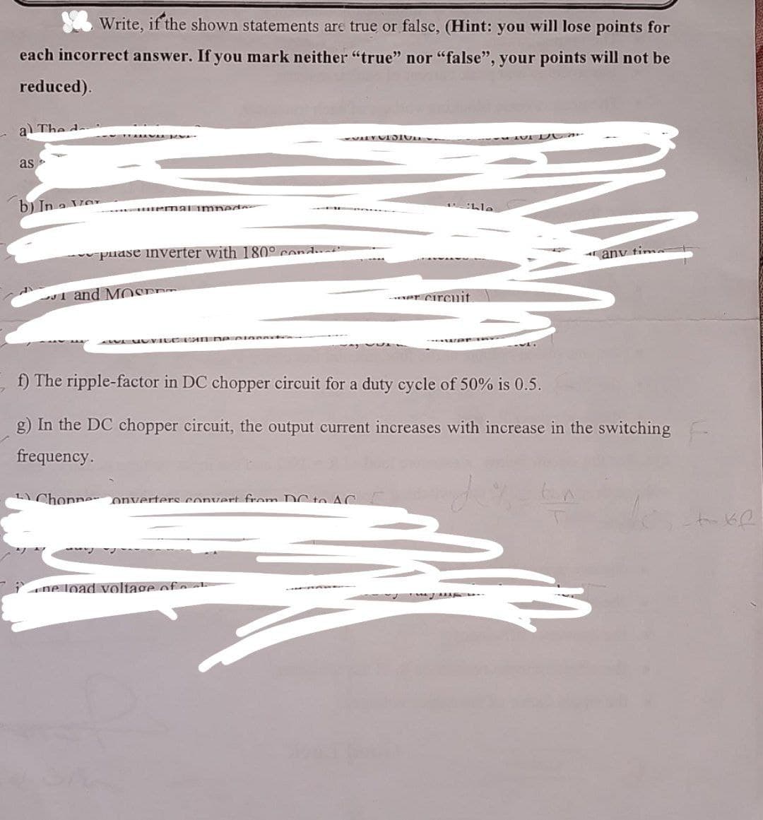 Write, if the shown statements are true or false, (Hint: you will lose points for
each incorrect answer. If you mark neither "true" nor "false", your points will not be
reduced).
a) The d
as
b) In a Ver
emal imped
puase inverter with 180° cond
and MOED
Patible
any time
er circuit
f) The ripple-factor in DC chopper circuit for a duty cycle of 50% is 0.5.
g) In the DC chopper circuit, the output current increases with increase in the switching
frequency.
Chonne onverters convert from DC to AC
ne load voltage of