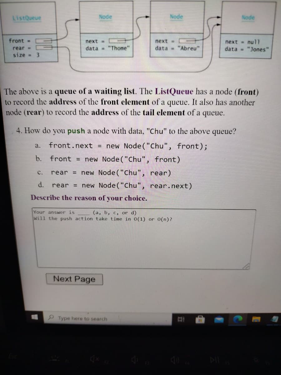 ListQueue
Node
Node
Node
front=
next
next=
next = nul1
rear =
data "Thome"
data "Abreu"
data - "Jones"
size - 3
The above is a queue of a waiting list. The ListQueue has a node (front)
to record the address of the front element of a queue. It also has another
node (rear) to record the address of the tail element of a queue.
4. How do you push a node with data, "Chu" to the above queue?
front.next = new Node("Chu", front);
a.
b.
front = new Node ("Chu", front)
rear = new Node("Chu", rear)
с.
d.
= new Node ("Chu", rear.next)
rear
Describe the reason of your choice.
Your answer is
(a, b, c, or d)
Will the push action take time in 0(1) or 0(n)?
Next Page
Type here to search
