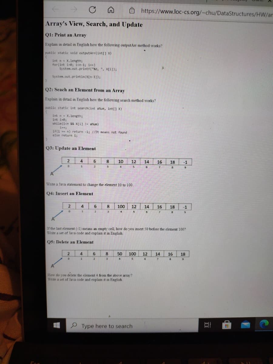 ->
->
白
O https://www.loc-cs.org/~chu/DataStructures/HW/ar
Array's View, Search, and Update
Q1: Print an Array
Explain in detail in English how the following outputArr method works?
public static void outputarr(int[) X)
int n X.length;
for (int i-0; i<n-1; i+)
System.out.printf("d, ", X[i]);
System.out.printin(X[n-1));
Q2: Seach an Element from an Array
Explain in detail in English how the following search method works?
public static int search(int aNum, int[] x)
int n = X.length;
int i-0;
while(ien &8 X[i] != aNum)
i++;
if(i n) return -1; //It means not found
else return i;
Q3: Update an Element
2
6
10
12
14
16
18
-1
2
8
6.
A
Write a Java statement to change the element 10 to 100.
Q4: Insert an Element
2
4
6
8
100
12
14
16
18
-1
3
4.
6
7.
If the last element (-1) means an empty cell, how do you insert 50 before the element 100?
Write a set of Java code and explain it in English.
Q5: Delete an Element
4
6.
8.
50
100
12
14
16
18
5.
How do you delete the element 4 from the above array?
Write a set of Java code and explain it in English
P Type here to search
口
Esc
