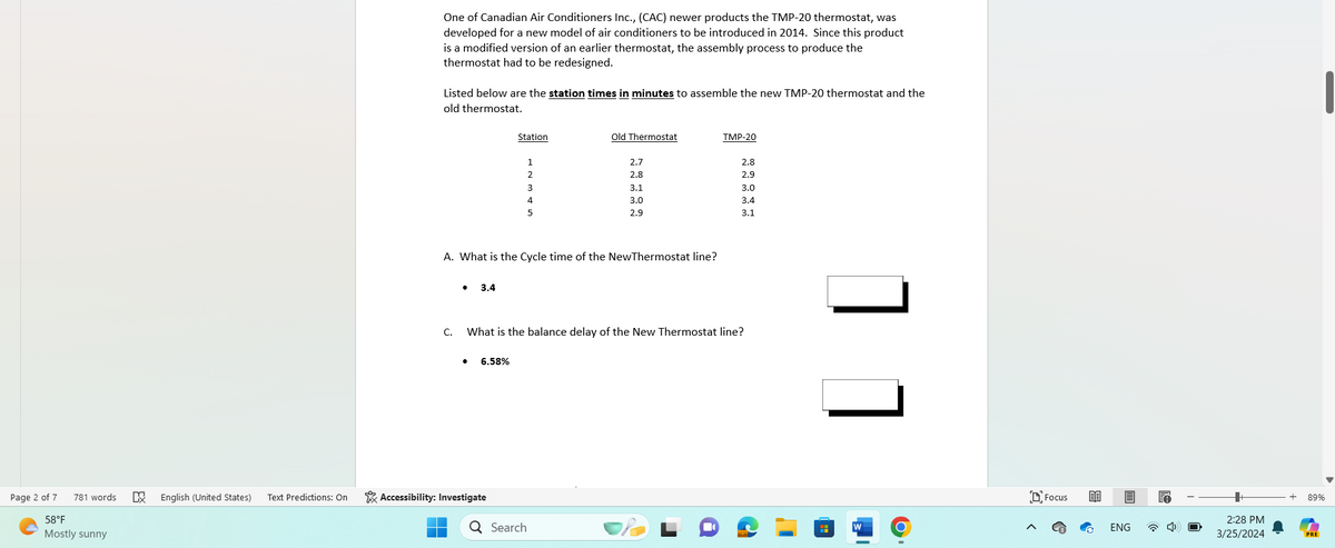 Page 2 of 7
58°F
781 words
Mostly sunny
EX
One of Canadian Air Conditioners Inc., (CAC) newer products the TMP-20 thermostat, was
developed for a new model of air conditioners to be introduced in 2014. Since this product
is a modified version of an earlier thermostat, the assembly process to produce the
thermostat had to be redesigned.
Listed below are the station times in minutes to assemble the new TMP-20 thermostat and the
old thermostat.
Station
Old Thermostat
TMP-20
2.7
2.8
2
2.8
2.9
3
3.1
3.0
4
3.0
3.4
5
2.9
3.1
A. What is the Cycle time of the New Thermostat line?
• 3.4
C. What is the balance delay of the New Thermostat line?
• 6.58%
English (United States)
Text Predictions: On
Accessibility: Investigate
Q Search
W
>
Focus
ENG
2:28 PM
3/25/2024
89%
PRE