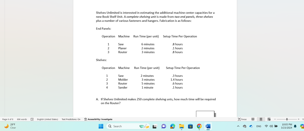 Page 6 of 8
29°F
Clear
696 words
☑
Shelves Unlimited is interested in estimating the additional machine center capacities for a
new Book Shelf Unit. A complete shelving unit is made from two end panels, three shelves
plus a number of various fasteners and hangers. Fabrication is as follows:
End Panels:
Operation Machine
Run Time (per unit)
Setup Time Per Operation
1
2
Saw
Planer
6 minutes
.8 hours
2 minutes
.1 hours
3
Router
3 minutes
.8 hours
Shelves:
Operation Machine
Run Time (per unit)
Setup Time Per Operation
1
Saw
2 minutes
.3 hours
2
Molder
3 minutes
1.4 hours
3
Router
5 minutes
.6 hours
4
Sander
1 minute
.1 hours
A. If Shelves Unlimited makes 250 complete shelving unts, how much time will be required
on the Router?
English (United States) Text Predictions: On
Accessibility: Investigate
Q Search
W
Focus
ENG
10:05 PM
3/23/2024
10
PRI
