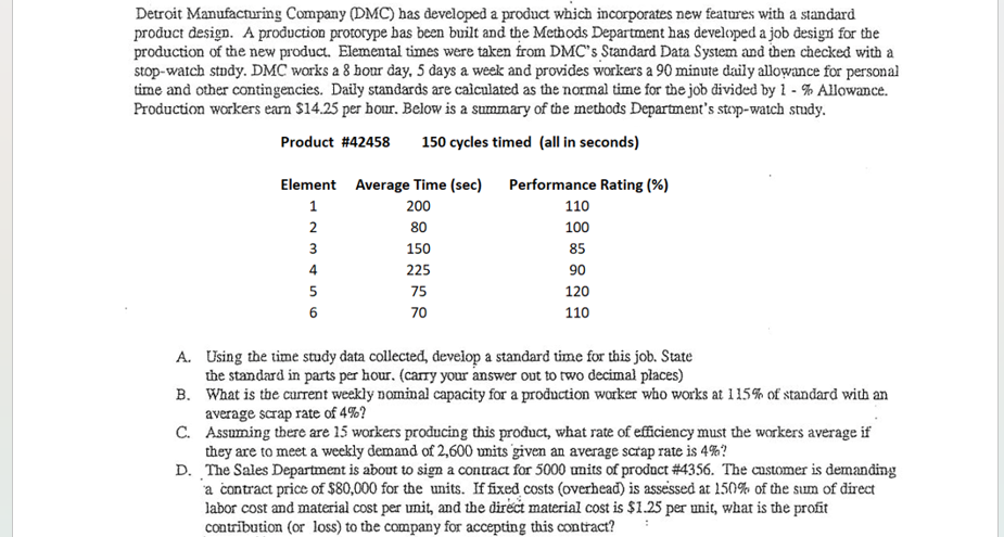 Detroit Manufacturing Company (DMC) has developed a product which incorporates new features with a standard
product design. A production prototype has been built and the Methods Department has developed a job design for the
production of the new product. Elemental times were taken from DMC's Standard Data System and then checked with a
stop-watch study. DMC works a 8 hour day, 5 days a week and provides workers a 90 minute daily allowance for personal
time and other contingencies. Daily standards are calculated as the normal time for the job divided by 1-% Allowance.
Production workers earn $14.25 per hour. Below is a summary of the methods Department's stop-watch study.
Product #42458 150 cycles timed (all in seconds)
Element Average Time (sec)
Performance Rating (%)
1
200
110
2345
2
80
100
3
150
85
4
225
90
5
6
75
70
120
110
A. Using the time study data collected, develop a standard time for this job. State
the standard in parts per hour. (carry your answer out to two decimal places)
B. What is the current weekly nominal capacity for a production worker who works at 115% of standard with an
average scrap rate of 4%?
C. Assuming there are 15 workers producing this product, what rate of efficiency must the workers average if
they are to meet a weekly demand of 2,600 units given an average scrap rate is 4%?
D. The Sales Department is about to sign a contract for 5000 units of product #4356. The customer is demanding
a contract price of $80,000 for the units. If fixed costs (overhead) is assessed at 150% of the sum of direct
labor cost and material cost per unit, and the direct material cost is $1.25 per unit, what is the profit
contribution (or loss) to the company for accepting this contract?
