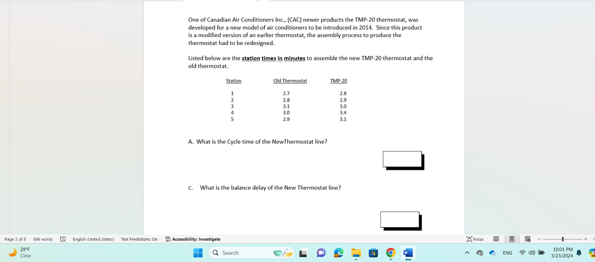 Page 3 of 8
29°F
Clear
696 words
冠
One of Canadian Air Conditioners Inc., (CAC) newer products the TMP-20 thermostat, was
developed for a new model of air conditioners to be introduced in 2014. Since this product
is a modified version of an earlier thermostat, the assembly process to produce the
thermostat had to be redesigned.
Listed below are the station times in minutes to assemble the new TMP-20 thermostat and the
old thermostat.
Station
Old Thermostat
TMP-20
1
2.7
2.8
2
2.8
2.9
3
3.1
3.0
4
3.0
3.4
5
2.9
3.1
A. What is the Cycle time of the New Thermostat line?
C.
What is the balance delay of the New Thermostat line?
English (United States) Text Predictions: On
Accessibility: Investigate
Q Search
W
Focus
ENG
10:01 PM
3/23/2024
PR