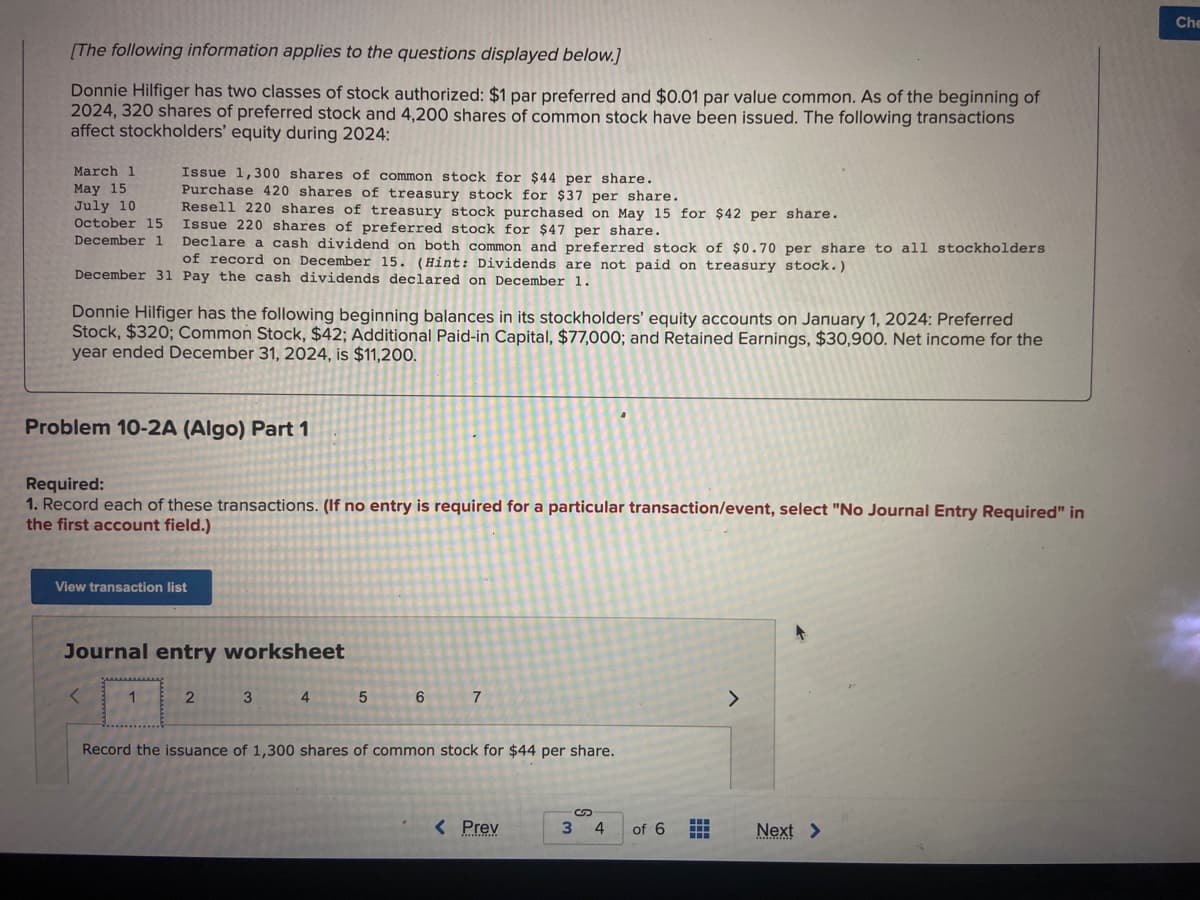 [The following information applies to the questions displayed below.]
Donnie Hilfiger has two classes of stock authorized: $1 par preferred and $0.01 par value common. As of the beginning of
2024, 320 shares of preferred stock and 4,200 shares of common stock have been issued. The following transactions
affect stockholders' equity during 2024:
Issue 1,300 shares of common stock for $44 per share.
Purchase 420 shares of treasury stock for $37 per share.
Resell 220 shares of treasury stock purchased on May 15 for $42 per share.
Issue 220 shares of preferred stock for $47 per share.
Declare a cash dividend on both common and preferred stock of $0.70 per share to all stockholders
of record on December 15. (Hint: Dividends are not paid on treasury stock.)
December 31 Pay the cash dividends declared on December 1.
March 1
May 15
July 10
October 15
December 1
Donnie Hilfiger has the following beginning balances in its stockholders' equity accounts on January 1, 2024: Preferred
Stock, $320; Common Stock, $42; Additional Paid-in Capital, $77,000; and Retained Earnings, $30,900. Net income for the
year ended December 31, 2024, is $11,200.
Problem 10-2A (Algo) Part 1
Required:
1. Record each of these transactions. (If no entry is required for a particular transaction/event, select "No Journal Entry Required" in
the first account field.)
View transaction list
Journal entry worksheet
<
1
2
3
4
5
6
7
Record the issuance of 1,300 shares of common stock for $44 per share.
< Prev
3 4
of 6
++
HH
>
Next >
Che