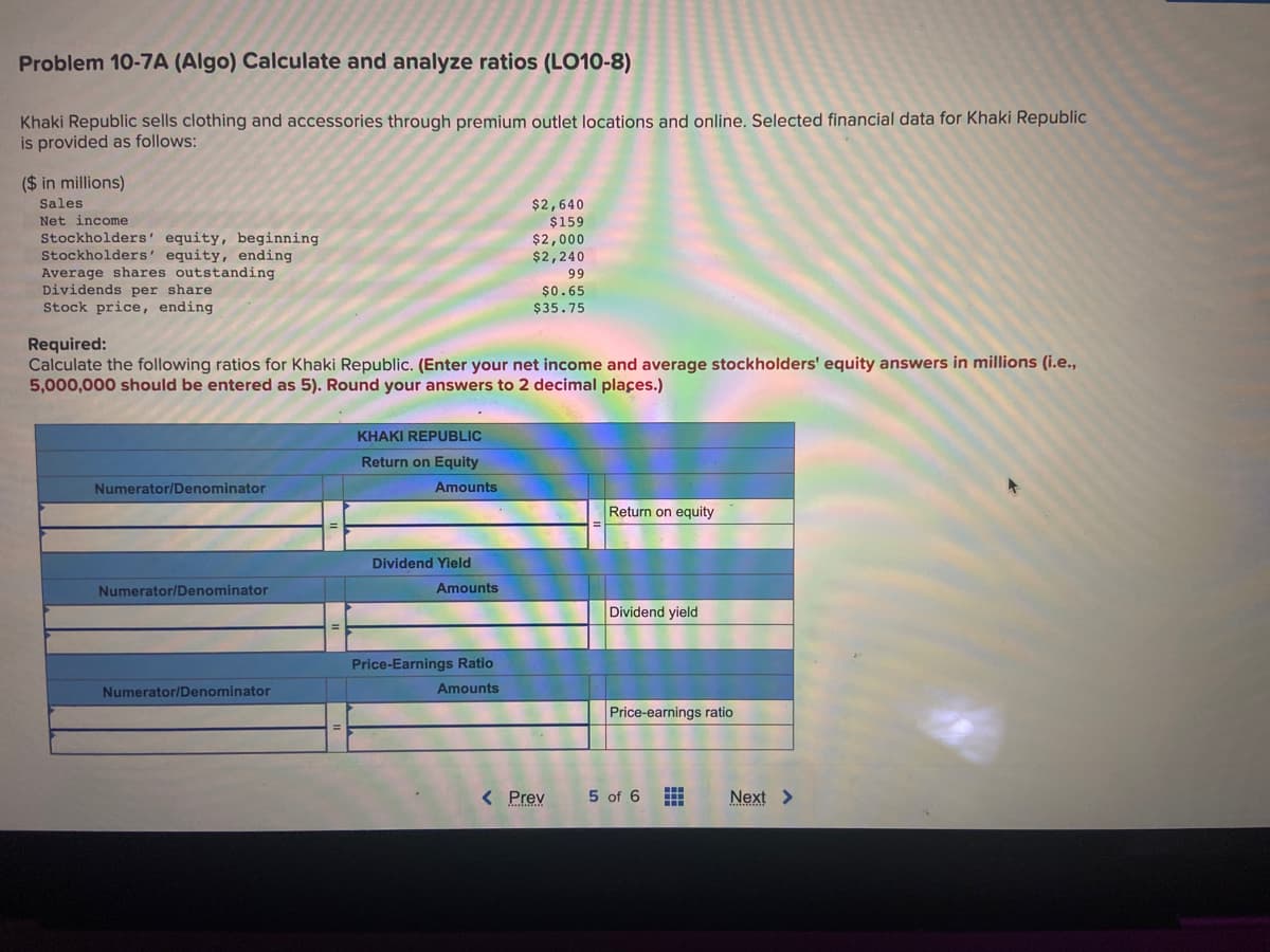 Problem 10-7A (Algo) Calculate and analyze ratios (LO10-8)
Khaki Republic sells clothing and accessories through premium outlet locations and online. Selected financial data for Khaki Republic
is provided as follows:
($ in millions)
Sales
Net income
Stockholders' equity, beginning
Stockholders' equity, ending
Average shares outstanding
Dividends per share
Stock price, ending
Numerator/Denominator
Required:
Calculate the following ratios for Khaki Republic. (Enter your net income and average stockholders' equity answers in millions (i.e.,
5,000,000 should be entered as 5). Round your answers to 2 decimal places.)
Numerator/Denominator
Numerator/Denominator
KHAKI REPUBLIC
Return on Equity
Amounts
Dividend Yield
Amounts
$2,640
$159
Price-Earnings Ratio
Amounts
$2,000
$2,240
99
$0.65
$35.75
< Prev
Return on equity
Dividend yield
Price-earnings ratio
5 of 6 #
Next >