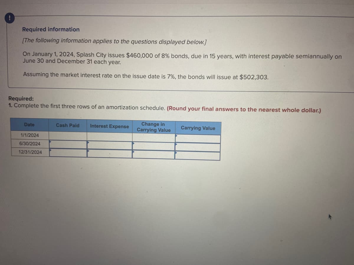 Required information
[The following information applies to the questions displayed below.]
On January 1, 2024, Splash City issues $460,000 of 8% bonds, due in 15 years, with interest payable semiannually on
June 30 and December 31 each year.
Assuming the market interest rate on the issue date is 7%, the bonds will issue at $502,303.
Required:
1. Complete the first three rows of an amortization schedule. (Round your final answers to the nearest whole dollar.)
Date
1/1/2024
6/30/2024
12/31/2024
Cash Paid Interest Expense
Change in
Carrying Value
Carrying Value