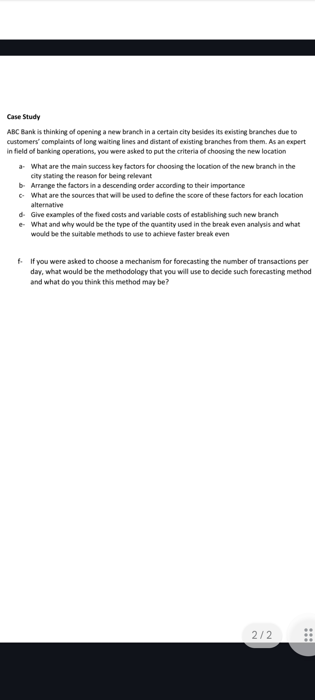 Case Study
ABC Bank is thinking of opening a new branch in a certain city besides its existing branches due to
customers' complaints of long waiting lines and distant of existing branches from them. As an expert
in field of banking operations, you were asked to put the criteria of choosing the new location
a-
What are the main success key factors for choosing the location of the new branch in the
city stating the reason for being relevant
b- Arrange the factors in a descending order according to their importance
C-
What are the sources that will be used to define the score of these factors for each location
alternative
d- Give examples of the fixed costs and variable costs of establishing such new branch
e- What and why would be the type of the quantity used in the break even analysis and what
would be the suitable methods to use to achieve faster break even
f-
If you were asked to choose a mechanism for forecasting the number of transactions per
day, what would be the methodology that you will use to decide such forecasting method
and what do you think this method may be?
2/2
●●