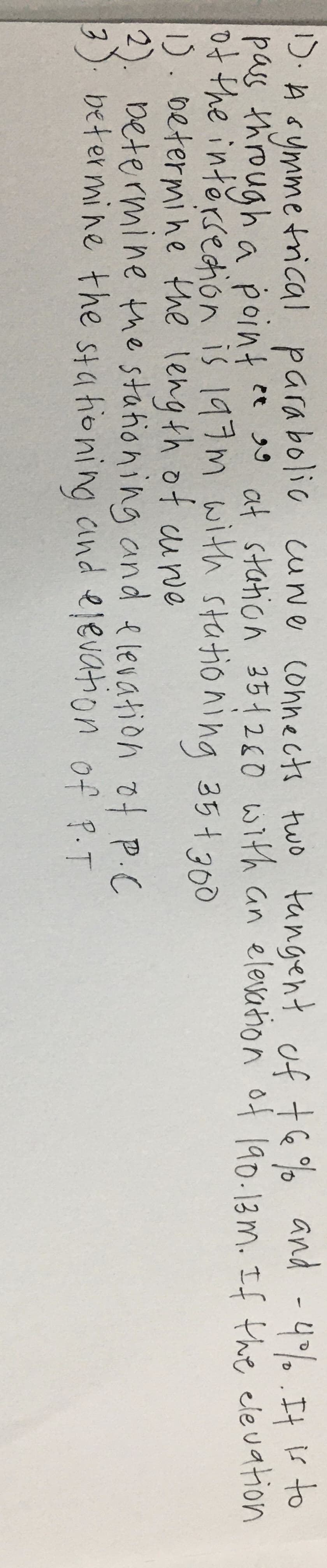 15. A symmetrical parabolic curve connects two tangent of 76% and -4%. It is to
pass through a point ces at station 351280 with an elevation of 190.13m. If the elevation
of the intersection is 197m with stationing 35+ 300
1). Determine the length of curve
2
Determine the stationing and elevation of P.C
3). betermine the stationing and elevation of P.T