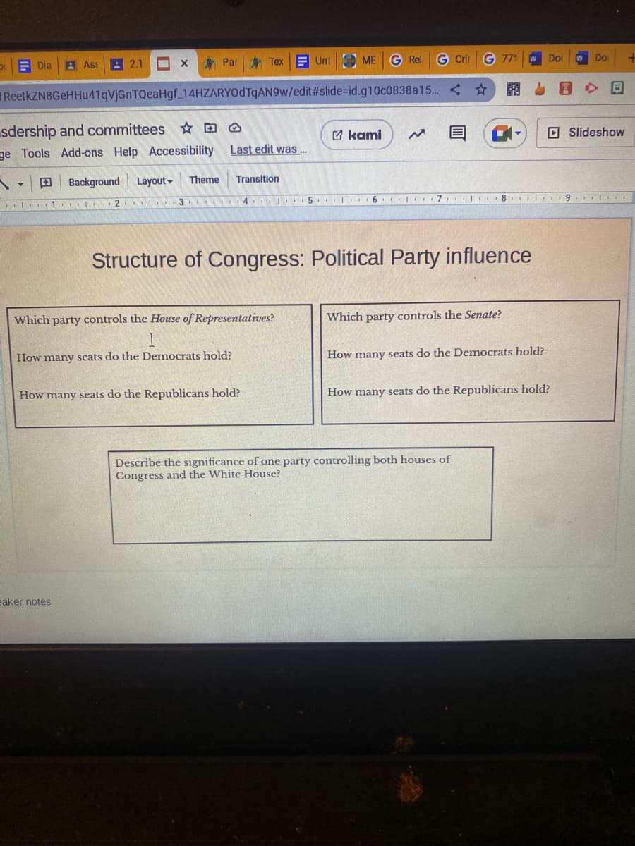 Dia
Par Tex Unt
Par
ReetkZN8GeHHu41qVjGnTQeaHgf_14HZARYODTqAN9w/edit#slide-id.g10c0838a15...
Y
1
sdership and committees
ge Tools Add-ons Help Accessibility
Ass
1
2.1 M
eaker notes
X
Background
Layout Theme
2 3
3
Last edit was...
Transition
ME G Rel: G Crir G 779
ME
Which party controls the House of Representatives?
I
How many seats do the Democrats hold?
How many seats do the Republicans hold?
kami
45.
6.
* 7
Structure of Congress: Political Party influence
w Do
W
Which party controls the Senate?
How many seats do the Democrats hold?
Describe the significance of one party controlling both houses of
Congress and the White House?
L' 819.
91TE
How many seats do the Republicans hold?
w Do
8
Slideshow
+