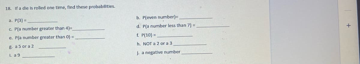 18. If a die Is rolled one time, find these probabilities.
a. P(3) =
b. P(even number)=
c. Pla number greater than 4)=
d. P(a number less than 7) =
e. P(a number greater than 0) =
f. P(10) =
g. a 5 or a 2
h. NOT a 2 or a 3
i. a 9
J. a negative number
