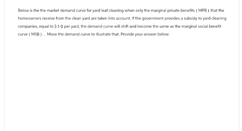 Below is the the market demand curve for yard leaf cleaning when only the marginal private benefits (MPB) that the
homeowners receive from the clean yard are taken into account. If the government provides a subsidy to yard cleaning
companies, equal to $10 per yard, the demand curve will shift and become the same as the marginal social benefit
curve (MSB). Move the demand curve to illustrate that. Provide your answer below: