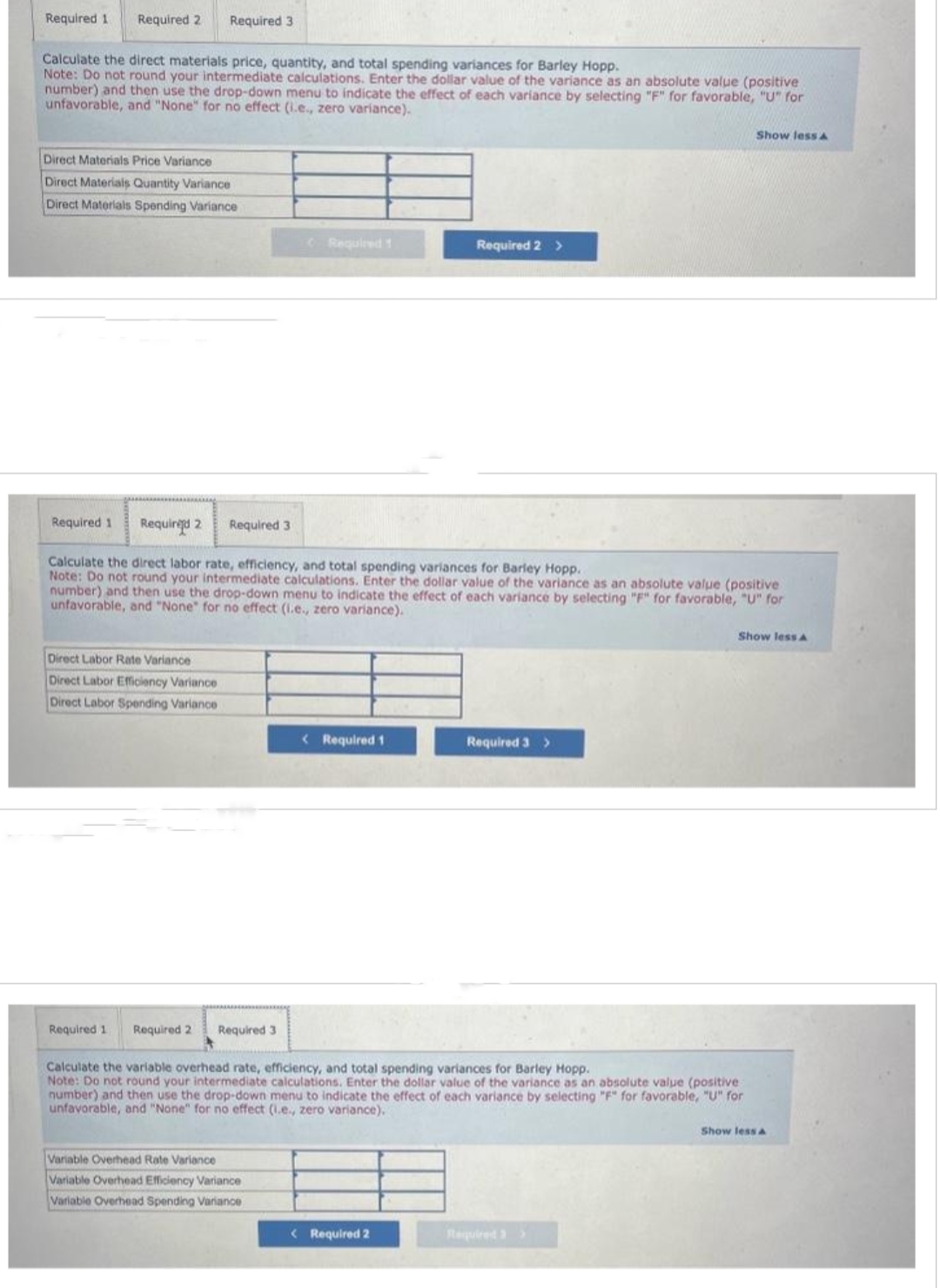 Required 1 Required 2 Required 3
Calculate the direct materials price, quantity, and total spending variances for Barley Hopp.
Note: Do not round your intermediate calculations. Enter the dollar value of the variance as an absolute value (positive
number) and then use the drop-down menu to indicate the effect of each variance by selecting "F" for favorable, "U" for
unfavorable, and "None" for no effect (i.e., zero variance).
Direct Materials Price Variance
Direct Materials Quantity Variance
Direct Materials Spending Variance
Direct Labor Rate Variance
Direct Labor Efficiency Variance
Direct Labor Spending Variance
Required 1 Required 2 Required 3
Required 1
Required 1 Required 2 Required 3
Calculate the direct labor rate, efficiency, and total spending variances for Barley Hopp.
Note: Do not round your intermediate calculations. Enter the dollar value of the variance as an absolute value (positive
number) and then use the drop-down menu to indicate the effect of each variance by selecting "F" for favorable, "U" for
unfavorable, and "None" for no effect (i.e., zero variance).
Variable Overhead Rate Variance
Variable Overhead Efficiency Variance
Variable Overhead Spending Variance
< Required 1
Required 2 >
< Required 2
Required 3 >
Calculate the variable overhead rate, efficiency, and total spending variances for Barley Hopp.
Note: Do not round your intermediate calculations. Enter the dollar value of the variance as an absolute value (positive
number) and then use the drop-down menu to indicate the effect of each variance by selecting "F" for favorable, "U" for
unfavorable, and "None" for no effect (i.e., zero variance).
Show less A
Required 3>
Show less A
Show less A
