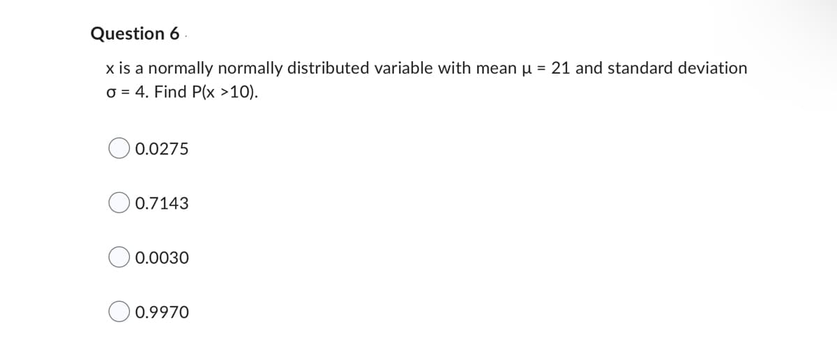 Question 6
x is a normally normally distributed variable with mean µ = 21 and standard deviation
o = 4. Find P(x >10).
0.0275
0.7143
0.0030
0.9970