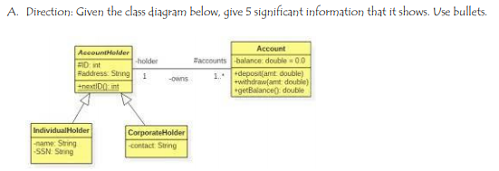 A. Direction: Given the class diagram below, give 5 significant information that it shows. Use bullets.
Account
AccountHolder
ID int
#address. String
+nextiDO int
holder
#accounts -balance double 0.0
1. deposa(amt double)
+withdraw(amt double)
getBalance) double
-owns
IndividualHolder
CorporateHolder
name: String
SSN Saing
contact String
