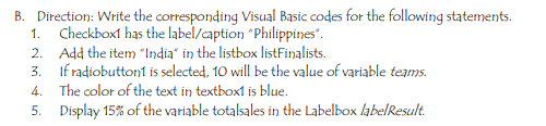 B. Direction: Write the corresponding Visual Basic codes for the following statements.
1. Checkboxt has the label/caption "Philippines".
2. Add the item "India" in the listbox listFinalists.
3. If radiobutton1 is selected, 10 will be the value of variable teams.
4. The color of the text in textbox1 is blue.
5. Display 15% of the variable totalsales in the Labelbox labelResult.
