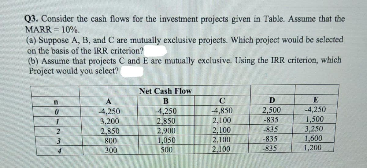 Q3. Consider the cash flows for the investment projects given in Table. Assume that the
MARR = 10%.
(a) Suppose A, B, and C are mutually exclusive projects. Which project would be selected
on the basis of the IRR criterion?
(b) Assume that projects C and E are mutually exclusive. Using the IRR criterion, which
Project would you select?
Net Cash Flow
A
В
C
D
E
-4,250
1,500
3,250
1,600
1,200
2,500
-835
-4,250
3,200
2,850
4,250
2,850
2,900
1,050
500
-4,850
2,100
2,100
2,100
2,100
-835
3
800
-835
4
300
-835
