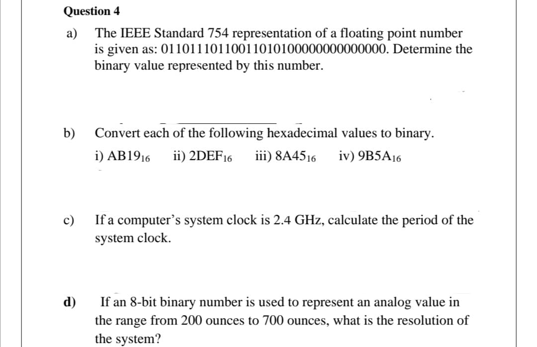 Question 4
a) The IEEE Standard 754 representation of a floating point number
is given as: 01101110110011010100000000000000. Determine the
binary value represented by this number.
b)
Convert each of the following hexadecimal values to binary.
i) AB1916
ii) 2DEF16
iii) 8A4516
iv) 9B5A16
c)
If a computer's system clock is 2.4 GHz, calculate the period of the
system clock.
d)
If an 8-bit binary number is used to represent an analog value in
the range from 200 ounces to 700 ounces, what is the resolution of
the system?
