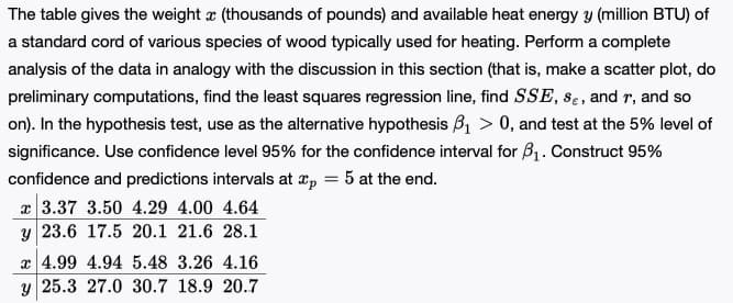 The table gives the weight r (thousands of pounds) and available heat energy y (million BTU) of
a standard cord of various species of wood typically used for heating. Perform a complete
analysis of the data in analogy with the discussion in this section (that is, make a scatter plot, do
preliminary computations, find the least squares regression line, find SSE, se, and r, and so
on). In the hypothesis test, use as the alternative hypothesis B, > 0, and test at the 5% level of
significance. Use confidence level 95% for the confidence interval for B1. Construct 95%
confidence and predictions intervals at xp = 5 at the end.
x 3.37 3.50 4.29 4.00 4.64
y 23.6 17.5 20.1 21.6 28.1
x 4.99 4.94 5.48 3.26 4.16
y 25.3 27.0 30.7 18.9 20.7
