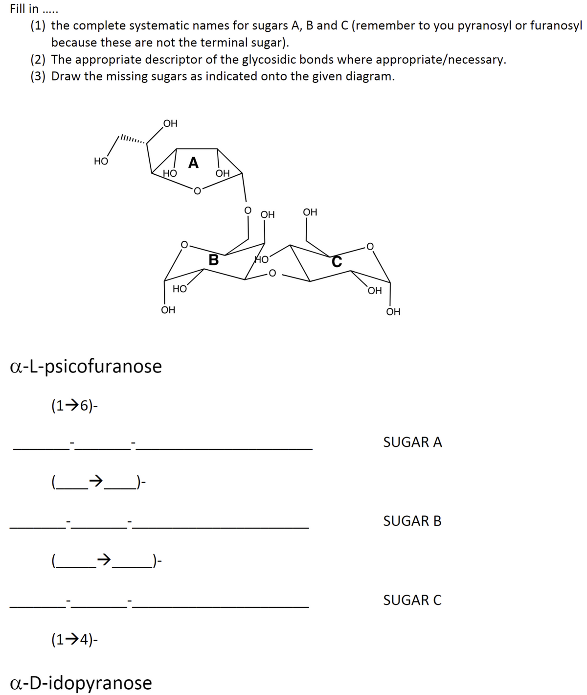 Fill in .....
(1) the complete systematic names for sugars A, B and C (remember to you pyranosyl or furanosyl
because these are not the terminal sugar).
(2) The appropriate descriptor of the glycosidic bonds where appropriate/necessary.
(3) Draw the missing sugars as indicated onto the given diagram.
HO
OH
GED
A
HO
OH
a-L-psicofuranose
(1➜6)-
(1➜4)-
a-D-idopyranose
HO
OH
B
OH
OH
OH
OH
SUGAR A
SUGAR B
SUGAR C