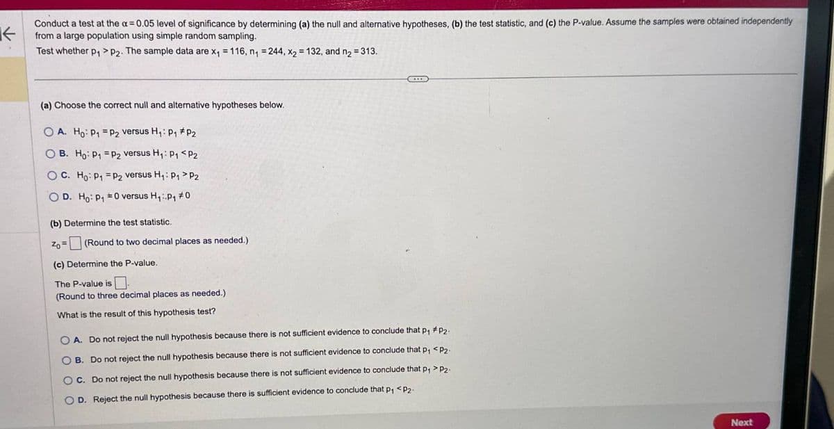K
Conduct a test at the α = 0.05 level of significance by determining (a) the null and alternative hypotheses, (b) the test statistic, and (c) the P-value. Assume the samples were obtained independently
from a large population using simple random sampling.
Test whether p₁> P2. The sample data are x₁ = 116, n₁ = 244, x2 = 132, and n₂ = 313.
(a) Choose the correct null and alternative hypotheses below.
OA. Ho P1 P2 versus H₁: P1 P2
OB. Ho P₁ P2 versus H₁: P₁ <P2
OC. Ho P1 P2 versus H₁: P₁ > P2
OD. Ho p₁ =0 versus H₁:.p₁ #0
(b) Determine the test statistic.
Zo=
(Round to two decimal places as needed.)
(c) Determine the P-value.
The P-value is
(Round to three decimal places as needed.)
What is the result of this hypothesis test?
OA. Do not reject the null hypothesis because there is not sufficient evidence to conclude that p₁ #p2-
OB. Do not reject the null hypothesis because there is not sufficient evidence to conclude that p₁ <P2-
OC. Do not reject the null hypothesis because there is not sufficient evidence to conclude that p₁ > P2-
OD. Reject the null hypothesis because there is sufficient evidence to conclude that p₁ <P2-
Next